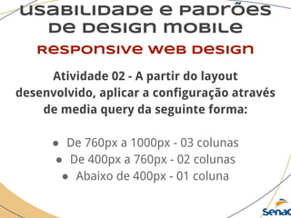 usabilidade e padrões
de design mobile
Responsive web design
Atividade 02 - A partir do layout
desenvolvido, aplicar a configuração através
de media query da seguinte forma:
● De 760px a 1000px - 03 colunas
● De 400px a 760px - 02 colunas
● Abaixo de 400px - 01 coluna
 