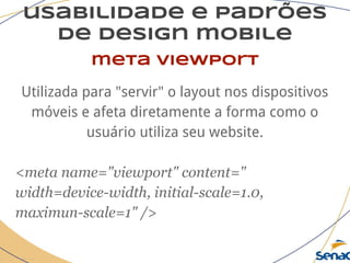 usabilidade e padrões
de design mobile
meta viewport
Utilizada para "servir" o layout nos dispositivos
móveis e afeta diretamente a forma como o
usuário utiliza seu website.
<meta name="viewport" content="
width=device-width, initial-scale=1.0,
maximun-scale=1" />
 