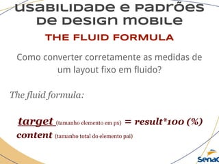 usabilidade e padrões
de design mobile
THE FLUID FORMULA
Como converter corretamente as medidas de
um layout fixo em fluido?
The fluid formula:
target (tamanho elemento em px) = result*100 (%)
content (tamanho total do elemento pai)
 