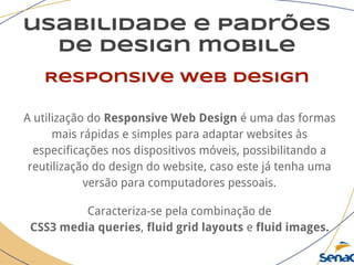 usabilidade e padrões
de design mobile
Responsive web design
A utilização do Responsive Web Design é uma das formas
mais rápidas e simples para adaptar websites às
especificações nos dispositivos móveis, possibilitando a
reutilização do design do website, caso este já tenha uma
versão para computadores pessoais.
Caracteriza-se pela combinação de
CSS3 media queries, fluid grid layouts e fluid images.
 