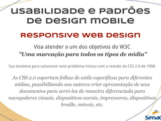 usabilidade e padrões
de design mobile
Responsive web design
Visa atender a um dos objetivos do W3C
"Uma marcação para todos os tipos de mídia"
Sua tentativa para solucionar esse problema iniciou com a revisão do CSS 2.0 de 1998:
As CSS 2.0 suportam folhas de estilo específicas para diferentes
mídias, possibilitando aos autores criar apresentação de seus
documentos para servi-los de maneira diferenciada para
navegadores visuais, dispositivos aurais, impressoras, dispositivos
braille, móveis, etc.
 