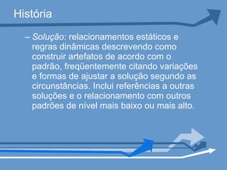 História Solução:  relacionamentos estáticos e regras dinâmicas descrevendo como construir artefatos de acordo com o padrão, freqüentemente citando variações e formas de ajustar a solução segundo as circunstâncias. Inclui referências a outras soluções e o relacionamento com outros padrões de nível mais baixo ou mais alto.  