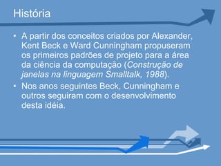 História A partir dos conceitos criados por Alexander, Kent Beck e Ward Cunningham propuseram os primeiros padrões de projeto para a área da ciência da computação ( Construção de janelas na linguagem Smalltalk, 1988 ). Nos anos seguintes Beck, Cunningham e outros seguiram com o desenvolvimento desta idéia.  