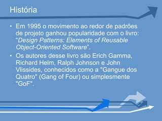 História Em 1995 o movimento ao redor de padrões de projeto ganhou popularidade com o livro: “ Design Patterns: Elements of Reusable Object-Oriented Software ” . Os autores desse livro são Erich Gamma, Richard Helm, Ralph Johnson e John Vlissides, conhecidos como a "Gangue dos Quatro" (Gang of Four) ou simplesmente "GoF". 