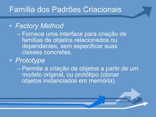 Família dos Padrões Criacionais Factory Method Fornece uma interface para criação de famílias de objetos relacionados ou dependentes, sem especificar suas classes concretas. Prototype   Permite a criação de objetos a partir de um modelo original, ou protótipo (clonar objetos instanciados em memória). 