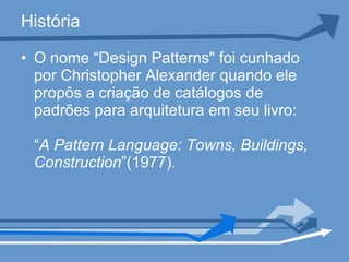História O nome “Design Patterns" foi cunhado por Christopher Alexander quando ele propôs a criação de catálogos de padrões para arquitetura em seu livro:  “ A Pattern Language: Towns, Buildings, Construction ”(1977).  