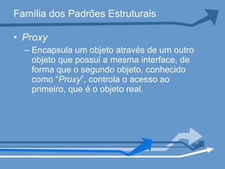 Família dos Padrões Estruturais Proxy Encapsula um objeto através de um outro objeto que possui a mesma interface, de forma que o segundo objeto, conhecido como “ Proxy ”, controla o acesso ao primeiro, que é o objeto real.  