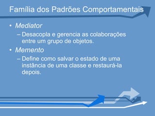Família dos Padrões Comportamentais Mediator Desacopla e gerencia as colaborações entre um grupo de objetos. Memento   Define como salvar o estado de uma instância de uma classe e restaurá-la depois. 