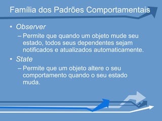Família dos Padrões Comportamentais Observer   Permite que quando um objeto mude seu estado, todos seus dependentes sejam notificados e atualizados automaticamente. State Permite que um objeto altere o seu comportamento quando o seu estado muda.  