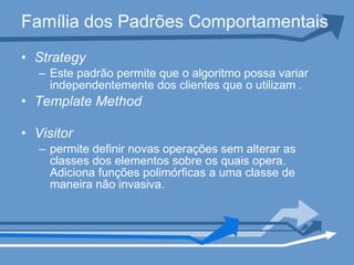 Família dos Padrões Comportamentais Strategy Este padrão permite que o algoritmo possa variar independentemente dos clientes que o utilizam . Template Method Visitor permite definir novas operações sem alterar as classes dos elementos sobre os quais opera. Adiciona funções polimórficas a uma classe de maneira não invasiva. 