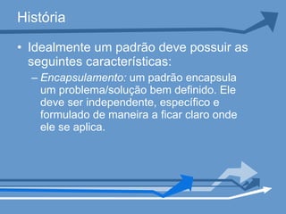 História Idealmente um padrão deve possuir as seguintes características:  Encapsulamento:  um padrão encapsula um problema/solução bem definido. Ele deve ser independente, específico e formulado de maneira a ficar claro onde ele se aplica.  