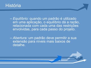 História Equilíbrio:  quando um padrão é utilizado em uma aplicação, o equilíbrio dá a razão, relacionada com cada uma das restrições envolvidas, para cada passo do projeto.  Abertura:  um padrão deve permitir a sua extensão para níveis mais baixos de detalhe.   