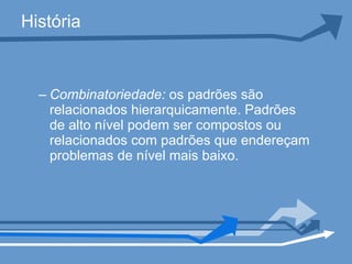História Combinatoriedade:  os padrões são relacionados hierarquicamente. Padrões de alto nível podem ser compostos ou relacionados com padrões que endereçam problemas de nível mais baixo.  