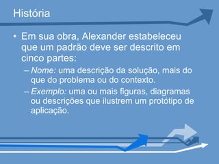 História Em sua obra, Alexander estabeleceu que um padrão deve ser descrito em cinco partes: Nome:  uma descrição da solução, mais do que do problema ou do contexto.  Exemplo:  uma ou mais figuras, diagramas ou descrições que ilustrem um protótipo de aplicação.  