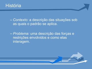 História Contexto:  a descrição das situações sob as quais o padrão se aplica. Problema:  uma descrição das forças e restrições envolvidos e como elas interagem.  