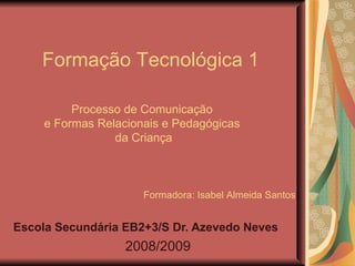 Processo de Comunicação  e Formas Relacionais e Pedagógicas  da Criança Escola Secundária EB2+3/S Dr. Azevedo Neves 2008/2009 Formação Tecnológica 1 Formadora: Isabel Almeida Santos 