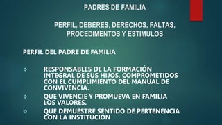 PADRES DE FAMILIA
PERFIL, DEBERES, DERECHOS, FALTAS,
PROCEDIMENTOS Y ESTIMULOS
PERFIL DEL PADRE DE FAMILIA
 RESPONSABLES DE LA FORMACIÓN
INTEGRAL DE SUS HIJOS, COMPROMETIDOS
CON EL CUMPLIMIENTO DEL MANUAL DE
CONVIVENCIA.
 QUE VIVENCIE Y PROMUEVA EN FAMILIA
LOS VALORES.
 QUE DEMUESTRE SENTIDO DE PERTENENCIA
CON LA INSTITUCIÓN
 