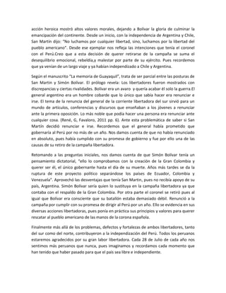 acción heroica mostró altos valores morales, dejando a Bolívar la gloria de culminar la
emancipación del continente. Desde un inicio, con la independencia de Argentina y Chile,
San Martín dijo: “No luchamos por cualquier libertad, sino, luchamos por la libertad del
pueblo americano”. Desde ese ejemplar nos refleja las intenciones que tenía el coronel
con el Perú.Creo que a esta decisión de querer retirarse de la campaña se suma el
desequilibrio emocional, rebeldía,y malestar por parte de su ejército. Pues recordemos
que ya venían de un largo viaje y ya habían independizado a Chile y Argentina.
Según el manuscrito “La memoria de Guayaquil”, trata de ser parcial entre las posturas de
San Martin y Simón Bolívar. El prólogo revela: Los libertadores fueron mostrados con
discrepancias y ciertas rivalidades. Bolívar era un avaro y quería acabar él solo la guerra.El
general argentino era un hombre cobarde que lo único que sabía hacer era renunciar e
irse. El tema de la renuncia del general de la corriente libertadora del sur sirvió para un
mundo de artículos, conferencias y discursos que enseñaban a los jóvenes a renunciar
ante la primera oposición. Lo más noble que podía hacer una persona era renunciar ante
cualquier cosa. (René, G, Favaloro, 2011 pp. 6). Ante esta problemática de saber si San
Martín decidió renunciar e irse. Recordemos que el general había prometido que
gobernaría al Perú por no más de un año. Nos damos cuenta de que no había renunciado
en absoluto, pues había cumplido con su promesa de gobierno y fue por ello una de las
causas de su retiro de la campaña libertadora.
Retomando a las preguntas iniciales, nos damos cuenta de que Simón Bolívar tenía un
pensamiento dictatorial, “ello lo comprobamos con la creación de la Gran Colombia y
querer ser él, el único gobernante hasta el día de su muerte. Años más tardes se da la
ruptura de este proyecto político separándose los países de Ecuador, Colombia y
Venezuela”. Aprovechó las desventajas que tenía San Martin, pues no recibía apoyo de su
país, Argentina. Simón Bolívar sería quien lo sustituya en la campaña libertadora ya que
contaba con el respaldo de la Gran Colombia. Por otra parte el coronel se retiró pues al
igual que Bolívar era consciente que su batallón estaba demasiado débil. Renunció a la
campaña por cumplir con su promesa de dirigir al Perú por un año. Ello se evidencia en sus
diversas acciones libertadoras, pues ponía en práctica sus principios y valores para querer
rescatar al pueblo americano de las manos de la corona española.
Finalmente más allá de los problemas, defectos y fortalezas de ambos libertadores, tanto
del sur como del norte, contribuyeron a la independización del Perú. Todos los peruanos
estaremos agradecidos por su gran labor libertadora. Cada 28 de Julio de cada año nos
sentimos más peruanos que nunca, pues imaginamos y recordamos cada momento que
han tenido que haber pasado para que el país sea libre e independiente.

 