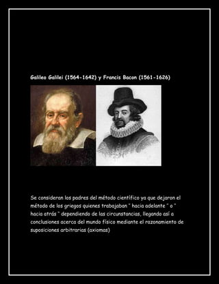 Galileo Galilei (1564-1642) y Francis Bacon (1561-1626)
Se consideran los padres del método científico ya que dejaron el
método de los griegos quienes trabajaban ‘’ hacia adelante ’’ o ‘’
hacia atrás ‘’ dependiendo de las circunstancias, llegando así a
conclusiones acerca del mundo físico mediante el razonamiento de
suposiciones arbitrarias (axiomas)
PADRES DEL METODO
CIENTIFICO
 