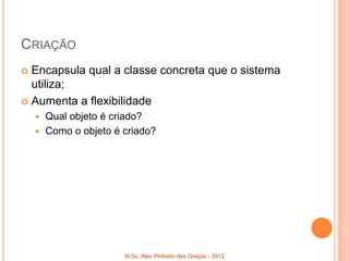 CRIAÇÃO
 Encapsula qual a classe concreta que o sistema
  utiliza;
 Aumenta a flexibilidade
     Qual objeto é criado?
     Como o objeto é criado?




                      M.Sc. Alex Pinheiro das Graças - 2012
 