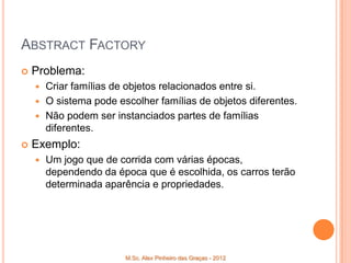 ABSTRACT FACTORY
   Problema:
     Criar famílias de objetos relacionados entre si.
     O sistema pode escolher famílias de objetos diferentes.
     Não podem ser instanciados partes de famílias
      diferentes.
   Exemplo:
       Um jogo que de corrida com várias épocas,
        dependendo da época que é escolhida, os carros terão
        determinada aparência e propriedades.




                        M.Sc. Alex Pinheiro das Graças - 2012
 