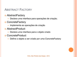 ABSTRACT FACTORY
   AbstractFactory
       Declara uma interface para operações de criação;
   ConcreteFactory
       Implementa as operações de criação
   AbstractProduct
       Declara uma interface para o objeto criado
   ConcreteProduct
       Define o objeto a ser criado por uma ConcreteFactory




                          M.Sc. Alex Pinheiro das Graças - 2012
 