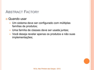ABSTRACT FACTORY
   Quando usar
     Um sistema deve ser configurado com múltiplas
      famílias de produtos;
     Uma família de classes deve ser usada juntas;
     Você deseja revelar apenas os produtos e não suas
      implementações;




                      M.Sc. Alex Pinheiro das Graças - 2012
 