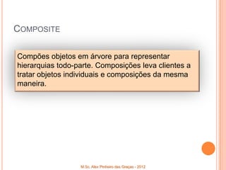 COMPOSITE

Compões objetos em árvore para representar
hierarquias todo-parte. Composições leva clientes a
tratar objetos individuais e composições da mesma
maneira.




                  M.Sc. Alex Pinheiro das Graças - 2012
 