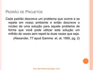 PADRÃO DE PROJETOS
Cada padrão descreve um problema que ocorre e se
 repete em nosso ambiente e então descreve o
 núcleo de uma solução para aquele problema de
 forma que você pode utilizar esta solução um
 milhão de vezes sem repeti-la duas vezes que seja.
     (Alexander, 77 apud Gamma et. al, 1995, pg. 2)




                   M.Sc. Alex Pinheiro das Graças - 2012
 