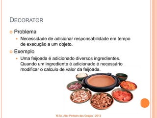DECORATOR
   Problema
       Necessidade de adicionar responsabilidade em tempo
        de execução a um objeto.
   Exemplo
       Uma feijoada é adicionado diversos ingredientes.
        Quando um ingrediente é adicionado é necessário
        modificar o calculo de valor da feijoada.




                        M.Sc. Alex Pinheiro das Graças - 2012
 