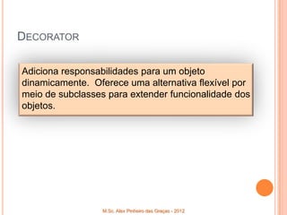 DECORATOR

Adiciona responsabilidades para um objeto
dinamicamente. Oferece uma alternativa flexível por
meio de subclasses para extender funcionalidade dos
objetos.




                  M.Sc. Alex Pinheiro das Graças - 2012
 