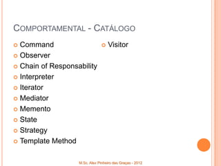 COMPORTAMENTAL - CATÁLOGO
 Command                          Visitor
 Observer

 Chain of Responsability

 Interpreter

 Iterator

 Mediator

 Memento

 State

 Strategy

 Template Method



                   M.Sc. Alex Pinheiro das Graças - 2012
 