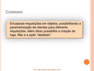COMMAND

 Encapsula requisições em objetos, possibilitando a
 parametrização de clientes para diferente
 requisições. Além disso possibilita a criação de
 logs, filas e a ação “desfazer”.




                 M.Sc. Alex Pinheiro das Graças - 2012
 