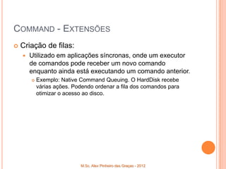 COMMAND - EXTENSÕES
   Criação de filas:
       Utilizado em aplicações síncronas, onde um executor
        de comandos pode receber um novo comando
        enquanto ainda está executando um comando anterior.
           Exemplo: Native Command Queuing. O HardDisk recebe
            várias ações. Podendo ordenar a fila dos comandos para
            otimizar o acesso ao disco.




                            M.Sc. Alex Pinheiro das Graças - 2012
 