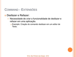 COMMAND - EXTENSÕES
   Desfazer e Refazer:
       Necessidade de criar a funcionalidade de desfazer e
        refazer em uma aplicação.
           Exemplo: Criação do comando desfazer em um editor de
            Texto.




                            M.Sc. Alex Pinheiro das Graças - 2012
 