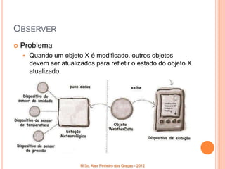 OBSERVER
   Problema
       Quando um objeto X é modificado, outros objetos
        devem ser atualizados para refletir o estado do objeto X
        atualizado.




                         M.Sc. Alex Pinheiro das Graças - 2012
 