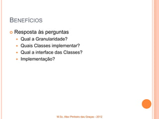 BENEFÍCIOS
   Resposta às perguntas
     Qual a Granularidade?
     Quais Classes implementar?
     Qual a interface das Classes?
     Implementação?




                       M.Sc. Alex Pinheiro das Graças - 2012
 