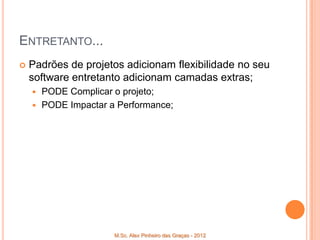 ENTRETANTO...
   Padrões de projetos adicionam flexibilidade no seu
    software entretanto adicionam camadas extras;
     PODE Complicar o projeto;
     PODE Impactar a Performance;




                     M.Sc. Alex Pinheiro das Graças - 2012
 