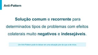 Solução comum e recorrente para
determinados tipos de problemas com efeitos
colaterais muito negativos e indesejáveis.
Anti-Pattern
Um Anti-Pattern pode te deixar em uma situação pior do que a de início.
 