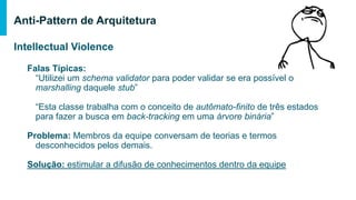 Intellectual Violence
Falas Típicas:
“Utilizei um schema validator para poder validar se era possível o marshalling
daquele stub”
“Esta classe trabalha com o conceito de autômato-finito de três estados para
fazer a busca em back-tracking em uma árvore binária”
Problema: Membros da equipe conversam de teorias e termos desconhecidos
pelos demais.
Solução: estimular a difusão de conhecimentos dentro da equipe
Anti-Pattern de Arquitetura
 