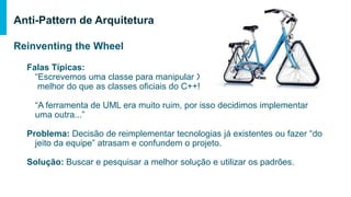 Reinventing the Wheel
Falas Típicas:
“Escrevemos uma classe para manipular XML
melhor do que as classes oficiais do C++!”
“A ferramenta de UML era muito ruim, por isso decidimos implementar uma
outra...”
Problema: Decisão de reimplementar tecnologias já existentes ou fazer “do jeito
da equipe” atrasam e confundem o projeto.
Solução: Buscar e pesquisar a melhor solução e utilizar os padrões.
Anti-Pattern de Arquitetura
 