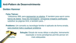 Golden Hammer
Falas Típicas:
“Utilizamos XML para representar os objetos. E também para servir como
banco de dados, troca de mensagens, armazenar imagens codificadas,
substituir as páginas html, e também para...”
Problema: Um conceito ou tecnologia familiar é aplicado de forma errada, para
resolver todo e qualquer problema.
Solução: Estudo de novas idéias e soluções, treinamento e
exposição a novos paradigmas permite pensar em soluções
mais adequadas
Anti-Pattern de Desenvolvimento
 