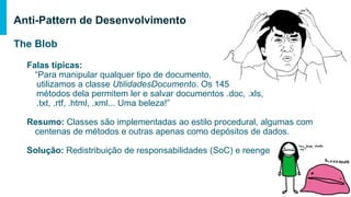 The Blob
Falas típicas:
“Para manipular qualquer tipo de documento,
utilizamos a classe UtilidadesDocumento. Os 145
métodos dela permitem ler e salvar documentos .doc, .xls,
.txt, .rtf, .html, .xml... Uma beleza!”
Resumo: Classes são implementadas ao estilo procedural, algumas com
centenas de métodos e outras apenas como depósitos de dados.
Solução: Redistribuição de responsabilidades (SoC) e reengenharia
Anti-Pattern de Desenvolvimento
 