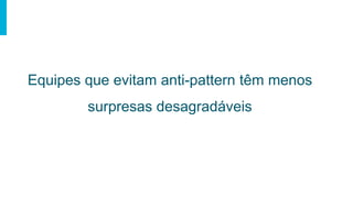 Equipes que evitam anti-pattern têm menos
surpresas desagradáveis
 