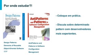 Por onde estudar?!
Design Patterns: Elements of
Reusable Object-Oriented
Software
GOF
AntiPatterns and Patterns in
Software Configuration
Management
- Coloque em prática.
- Discuta sobre determinado pattern
com desenvolvedores mais
experientes.
 