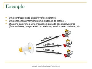 Exemplo Juliana da Silva Cindra e Raquel Pereira Crespo Uma contrução onde existem vários operários; Uma sirene toca informando uma mudança de estado… O alarme da sirene é uma mensagem enviada aos observadores (Funcionários), que pode ser um intervalo, término do expediente, etc. 