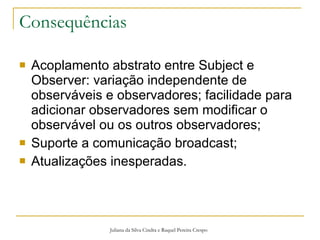 Consequências Acoplamento abstrato entre Subject e Observer: variação independente de observáveis e observadores; facilidade para adicionar observadores sem modificar o observável ou os outros observadores; Suporte a comunicação broadcast; Atualizações inesperadas. Juliana da Silva Cindra e Raquel Pereira Crespo 