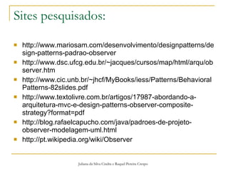 Sites pesquisados: http://www.mariosam.com/desenvolvimento/designpatterns/design-patterns-padrao-observer http://www.dsc.ufcg.edu.br/~jacques/cursos/map/html/arqu/observer.htm http://www.cic.unb.br/~jhcf/MyBooks/iess/Patterns/BehavioralPatterns-82slides.pdf http://www.textolivre.com.br/artigos/17987-abordando-a-arquitetura-mvc-e-design-patterns-observer-composite-strategy?format=pdf http://blog.rafaelcapucho.com/java/padroes-de-projeto-observer-modelagem-uml.html http://pt.wikipedia.org/wiki/Observer   Juliana da Silva Cindra e Raquel Pereira Crespo 