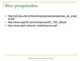 Sites pesquisados: http://s2i.das.ufsc.br/tikiwiki/apresentacoes/padroes_de_projeto.pdf http://www.noginfo.com.br/arquivos/CC_TEC_08.pdf http://www.deinf.ufma.br/~vidal/observer.pdf Juliana da Silva Cindra e Raquel Pereira Crespo 