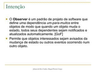 Intenção O  Observer  é um padrão de projeto de software que define uma dependência  um-para-muitos  entre objetos de modo que quando um objeto muda o estado, todos seus dependentes sejam notificados e atualizados automaticamente. [GoF] Permite que objetos interessados sejam avisados da mudança de estado ou outros eventos ocorrendo num outro objeto. Juliana da Silva Cindra e Raquel Pereira Crespo 